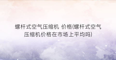 螺杆式空气压缩机 价格(螺杆式空气压缩机价格在市场上平均吗)